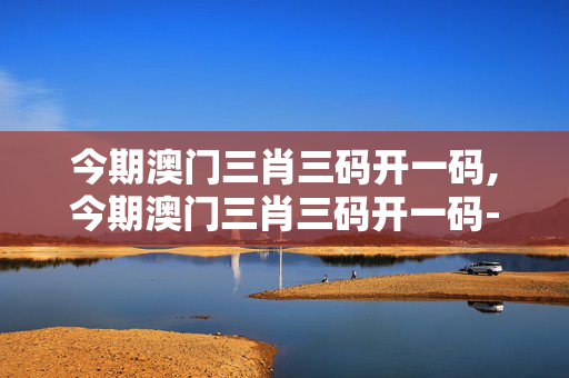 今期澳门三肖三码开一码,今期澳门三肖三码开一码-网页版v770.128