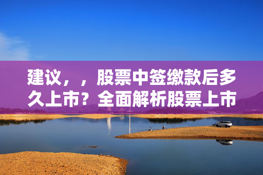 建议，，股票中签缴款后多久上市？全面解析股票上市流程与时间节点