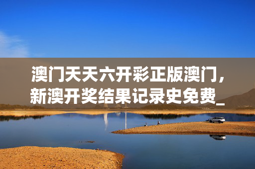 澳门天天六开彩正版澳门，新澳开奖结果记录史免费_值得支持_安装版v867.191