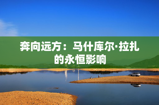奔向远方：马什库尔·拉扎的永恒影响
