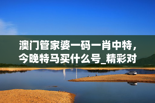 澳门管家婆一码一肖中特，今晚特马买什么号_精彩对决解析_网页版v528.681
