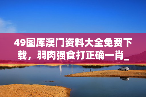 49图库澳门资料大全免费下载，弱肉强食打正确一肖_精选作答解释落实_主页版v657.109