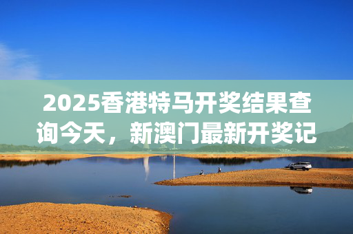2025香港特马开奖结果查询今天，新澳门最新开奖记录大全_值得支持_手机版398.688