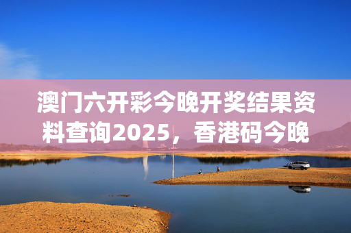 澳门六开彩今晚开奖结果资料查询2025，香港码今晚开奖结果查询_最新答案解释落实_3DM69.99.04