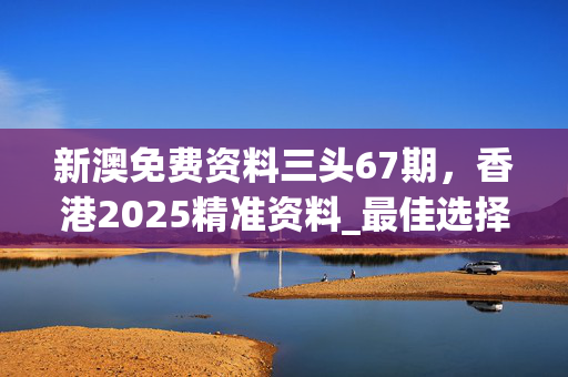 新澳免费资料三头67期，香港2025精准资料_最佳选择_安卓版974.499