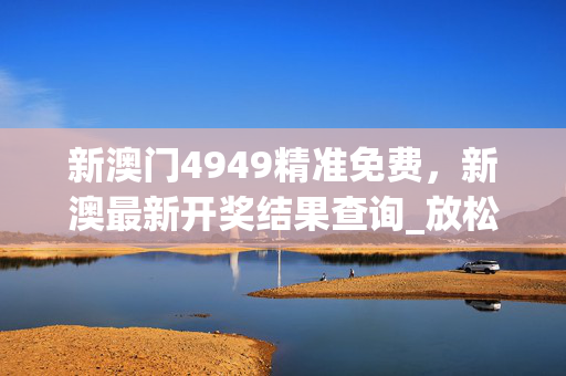 新澳门4949精准免费，新澳最新开奖结果查询_放松心情的绝佳选择_网页版v370.880