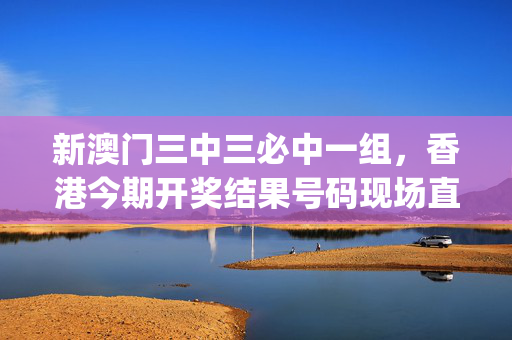 新澳门三中三必中一组，香港今期开奖结果号码现场直播_一句引发热议_3DM55.87.32