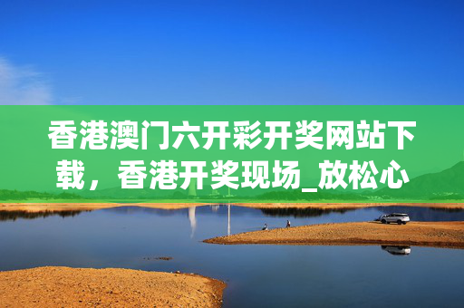 香港澳门六开彩开奖网站下载，香港开奖现场_放松心情的绝佳选择_主页版v191.417