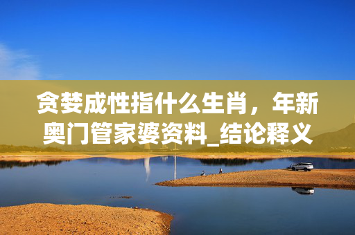 贪婪成性指什么生肖，年新奥门管家婆资料_结论释义解释落实_V82.51.11