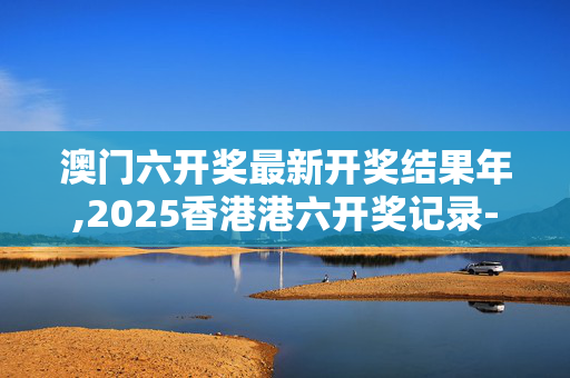 澳门六开奖最新开奖结果年,2025香港港六开奖记录-实用版895.389