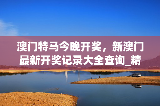 澳门特马今晚开奖，新澳门最新开奖记录大全查询_精选作答解释落实_iPad82.17.03