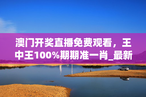 澳门开奖直播免费观看，王中王100%期期准一肖_最新答案解释落实_GM版v38.75.69