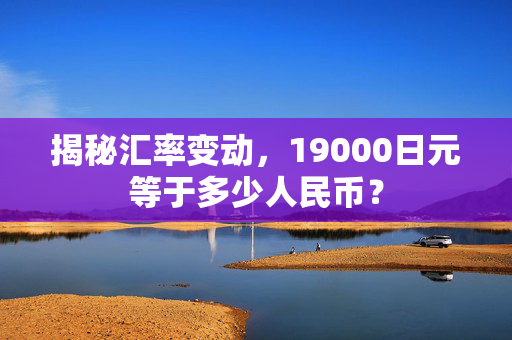 揭秘汇率变动，19000日元等于多少人民币？