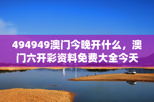 494949澳门今晚开什么，澳门六开彩资料免费大全今天_结论释义解释落实_主页版v095.293