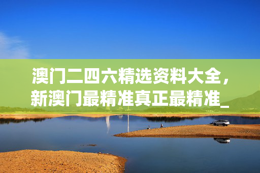澳门二四六精选资料大全，新澳门最精准真正最精准_详细解答解释落实_3DM74.44.19