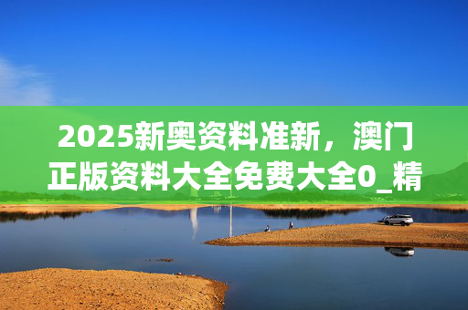 2025新奥资料准新，澳门正版资料大全免费大全0_精选作答解释落实_V34.19.86