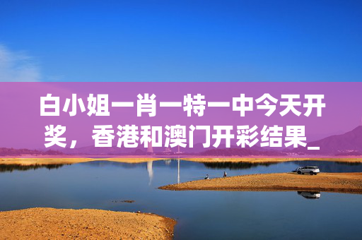 白小姐一肖一特一中今天开奖，香港和澳门开彩结果_引发热议与讨论_实用版071.026