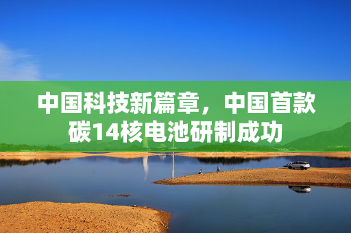 中国科技新篇章，中国首款碳14核电池研制成功