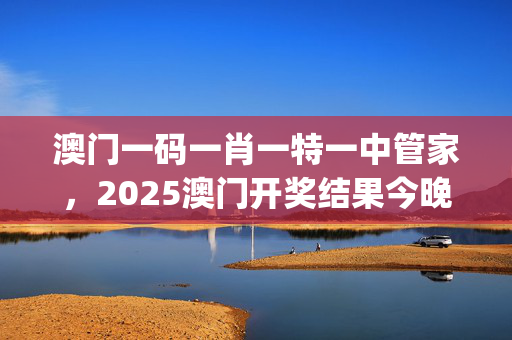 澳门一码一肖一特一中管家，2025澳门开奖结果今晚开什么号_良心企业，值得支持_3DM45.76.05