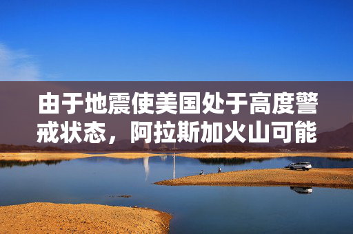 由于地震使美国处于高度警戒状态，阿拉斯加火山可能马上爆发