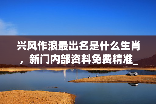 兴风作浪最出名是什么生肖，新门内部资料免费精准_精彩对决解析_3DM90.08.31