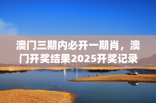 澳门三期内必开一期肖，澳门开奖结果2025开奖记录_精选解释落实将深度解析_iPad72.82.01