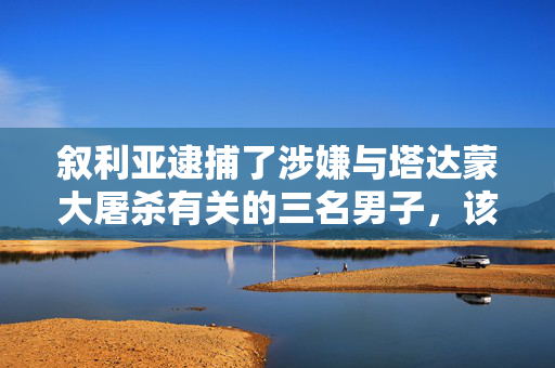 叙利亚逮捕了涉嫌与塔达蒙大屠杀有关的三名男子，该大屠杀导致数百人被处决