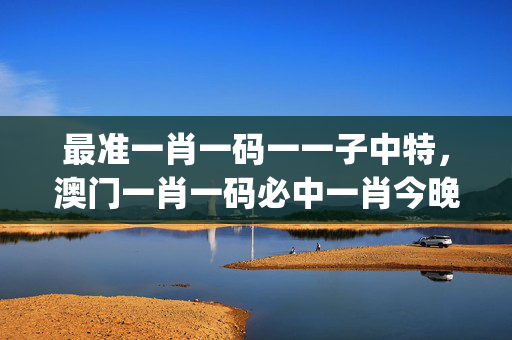 最准一肖一码一一子中特，澳门一肖一码必中一肖今晚_良心企业，值得支持_GM版v30.73.83