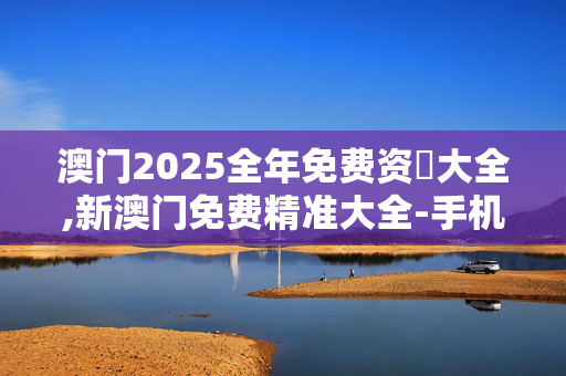 澳门2025全年免费资枓大全,新澳门免费精准大全-手机版254.219