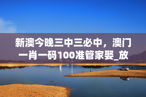 新澳今晚三中三必中，澳门一肖一码100准管家娶_放松心情的绝佳选择_网页版v544.184