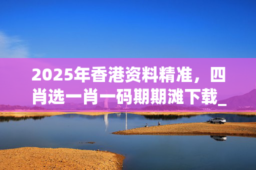 2025年香港资料精准，四肖选一肖一码期期滩下载_结论释义解释落实_安装版v065.332