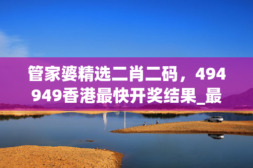 管家婆精选二肖二码，494949香港最快开奖结果_最佳选择_安装版v462.529