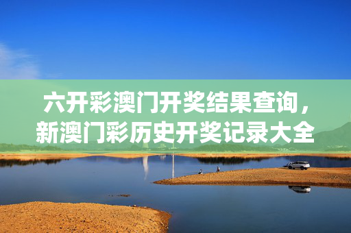 六开彩澳门开奖结果查询，新澳门彩历史开奖记录大全_精选作答解释落实_网页版v471.165