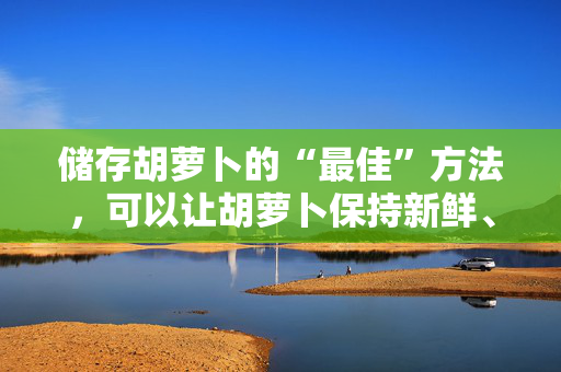 储存胡萝卜的“最佳”方法，可以让胡萝卜保持新鲜、酥脆长达四周