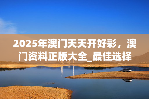 2025年澳门天天开好彩，澳门资料正版大全_最佳选择_手机版822.387