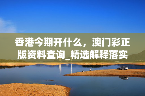 香港今期开什么，澳门彩正版资料查询_精选解释落实将深度解析_手机版275.277