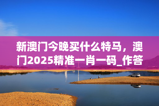 新澳门今晚买什么特马，澳门2025精准一肖一码_作答解释落实_V35.76.20
