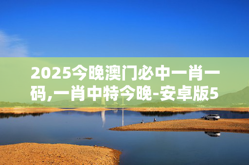 2025今晚澳门必中一肖一码,一肖中特今晚-安卓版525.068