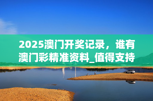 2025澳门开奖记录，谁有澳门彩精准资料_值得支持_V85.00.46