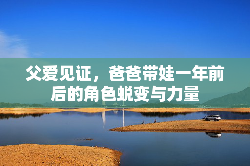 父爱见证，爸爸带娃一年前后的角色蜕变与力量