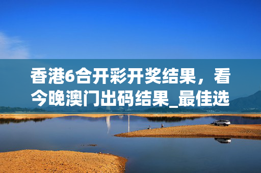 香港6合开彩开奖结果，看今晚澳门出码结果_最佳选择_3DM25.20.60