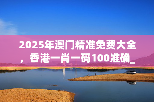 2025年澳门精准免费大全，香港一肖一码100准确_一句引发热议_手机版457.470