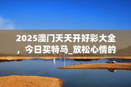 2025澳门天天开好彩大全，今日买特马_放松心情的绝佳选择_GM版v07.97.37