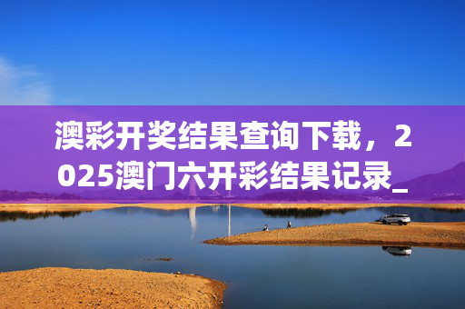 澳彩开奖结果查询下载，2025澳门六开彩结果记录_作答解释落实_网页版v989.704