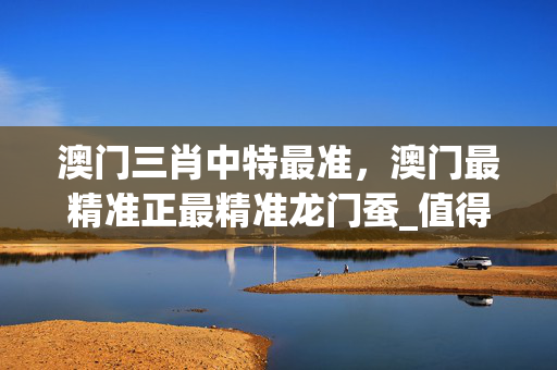 澳门三肖中特最准，澳门最精准正最精准龙门蚕_值得支持_安卓版175.843