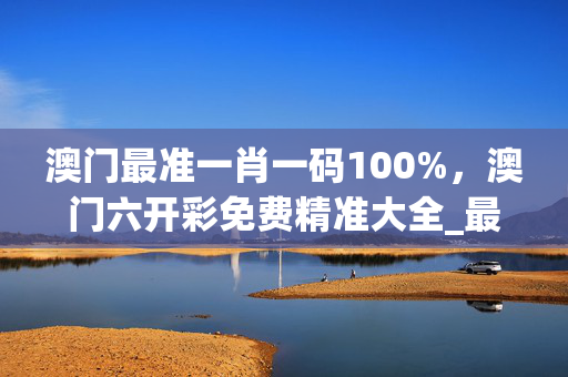 澳门最准一肖一码100%，澳门六开彩免费精准大全_最佳选择_网页版v672.539