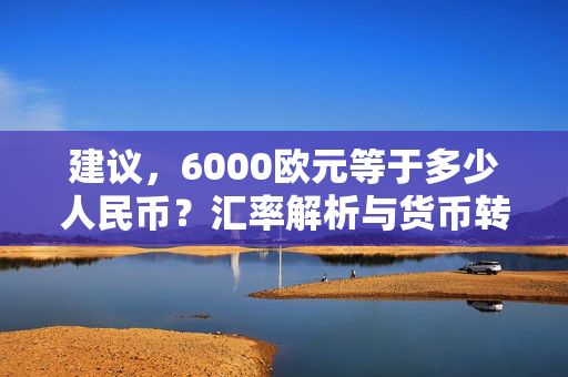 建议，6000欧元等于多少人民币？汇率解析与货币转换指南