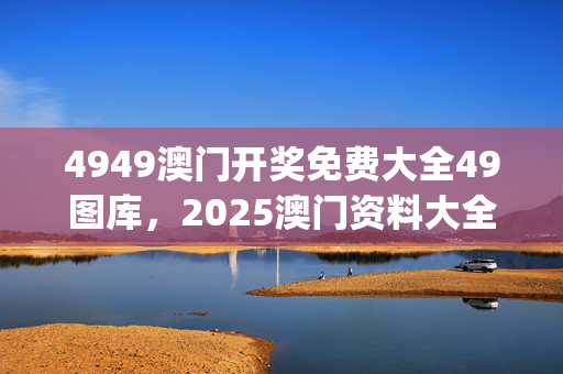 4949澳门开奖免费大全49图库，2025澳门资料大全正版120_最新答案解释落实_实用版844.874