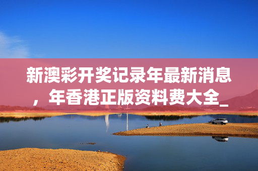 新澳彩开奖记录年最新消息，年香港正版资料费大全_最新答案解释落实_安装版v499.657