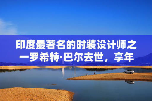 印度最著名的时装设计师之一罗希特·巴尔去世，享年63岁